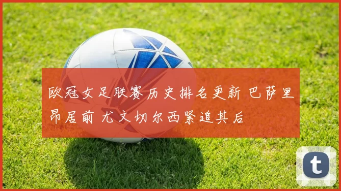 欧冠女足联赛历史排名更新 巴萨里昂居前 尤文切尔西紧追其后