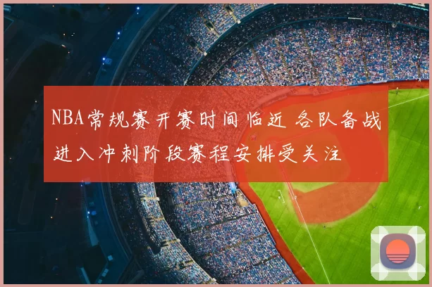 NBA常规赛开赛时间临近 各队备战进入冲刺阶段赛程安排受关注