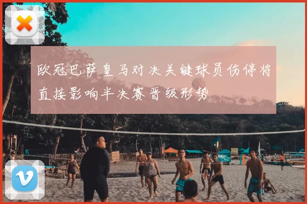 欧冠巴萨皇马对决关键球员伤停将直接影响半决赛晋级形势