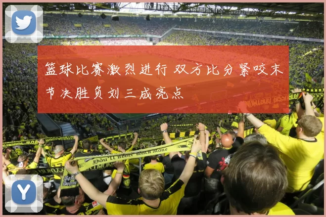 篮球比赛激烈进行 双方比分紧咬末节决胜负刘三成亮点