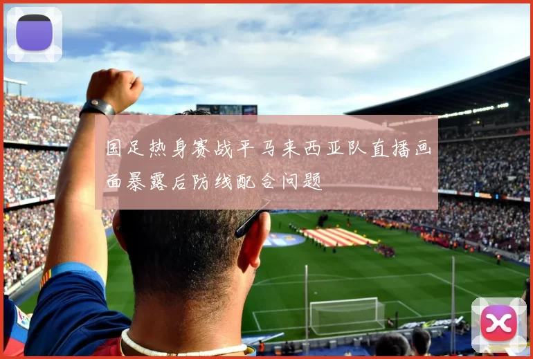 国足热身赛战平马来西亚队直播画面暴露后防线配合问题