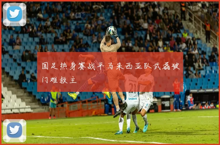 国足热身赛战平马来西亚队武磊破门难救主