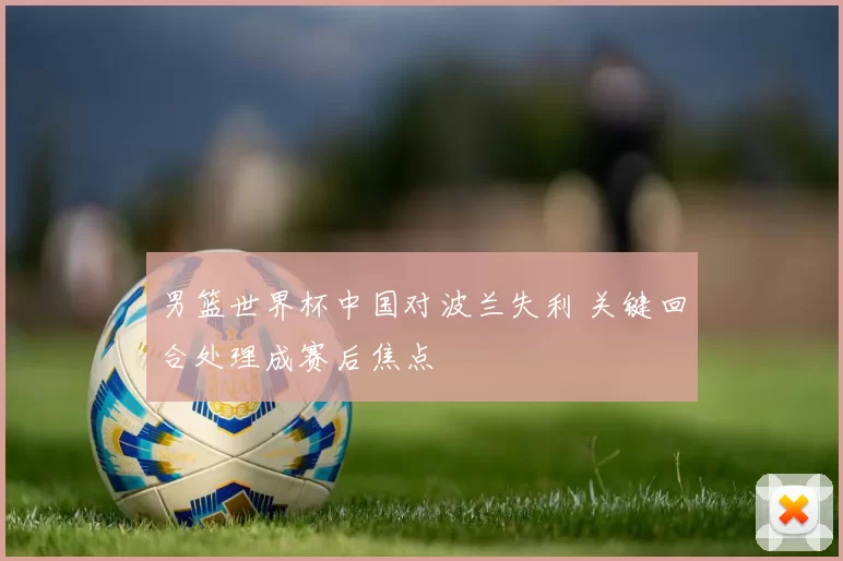 男篮世界杯中国对波兰失利 关键回合处理成赛后焦点