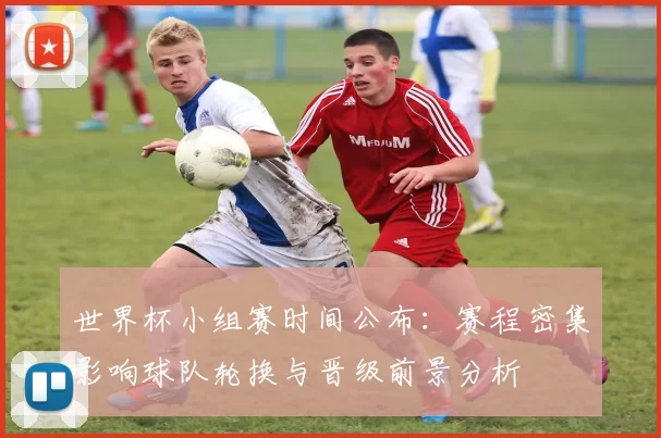 世界杯小组赛时间公布：赛程密集影响球队轮换与晋级前景分析