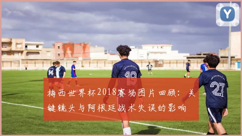 梅西世界杯2018赛场图片回顾：关键镜头与阿根廷战术失误的影响