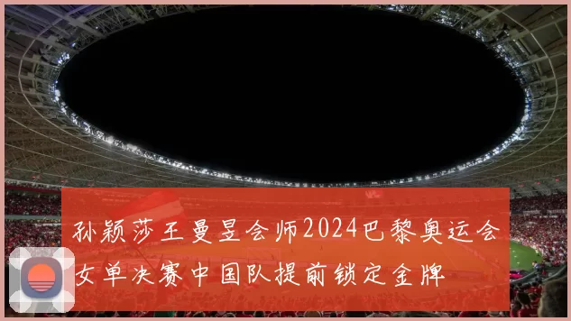 孙颖莎王曼昱会师2024巴黎奥运会女单决赛中国队提前锁定金牌