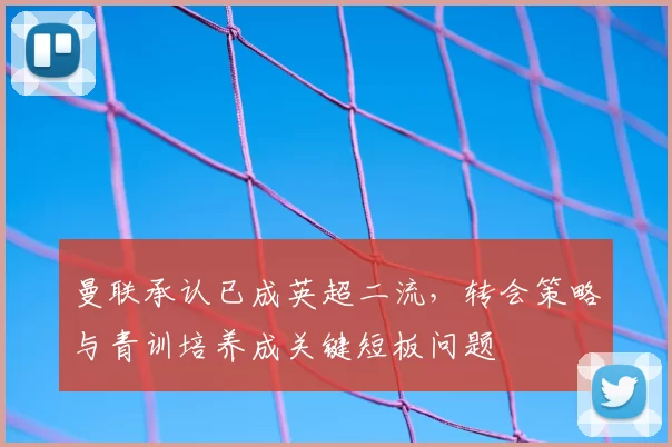 曼联承认已成英超二流，转会策略与青训培养成关键短板问题