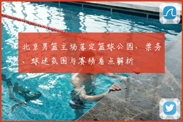 北京男篮主场落定篮球公园,票务、球迷氛围与赛绩看点解析