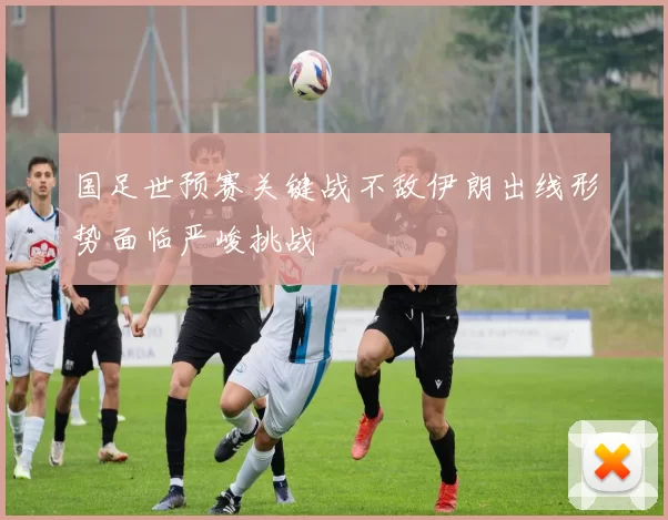 国足世预赛关键战不敌伊朗出线形势面临严峻挑战