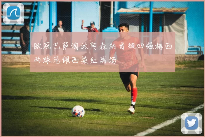 欧冠巴萨淘汰阿森纳晋级四强梅西两球范佩西染红离场