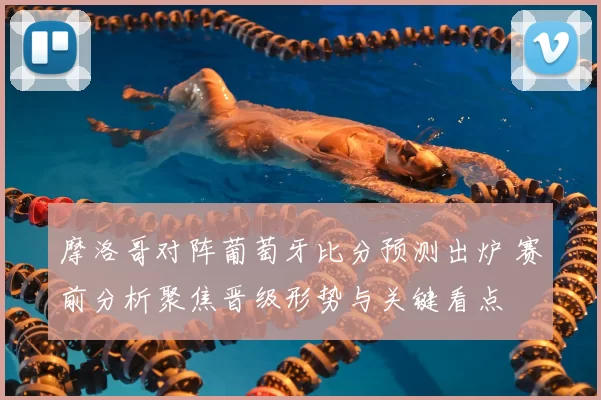 摩洛哥对阵葡萄牙比分预测出炉 赛前分析聚焦晋级形势与关键看点