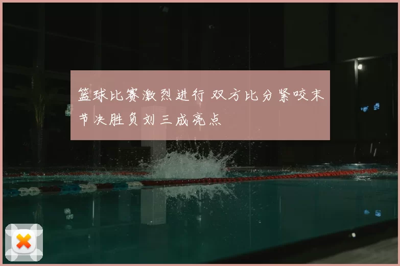 篮球比赛激烈进行 双方比分紧咬末节决胜负刘三成亮点