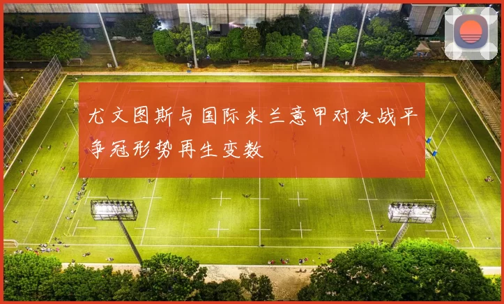 尤文图斯与国际米兰意甲对决战平争冠形势再生变数