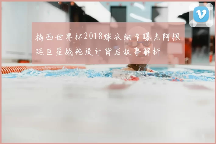 梅西世界杯2018球衣细节曝光阿根廷巨星战袍设计背后故事解析