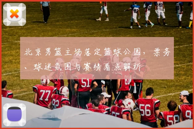 北京男篮主场落定篮球公园,票务、球迷氛围与赛绩看点解析