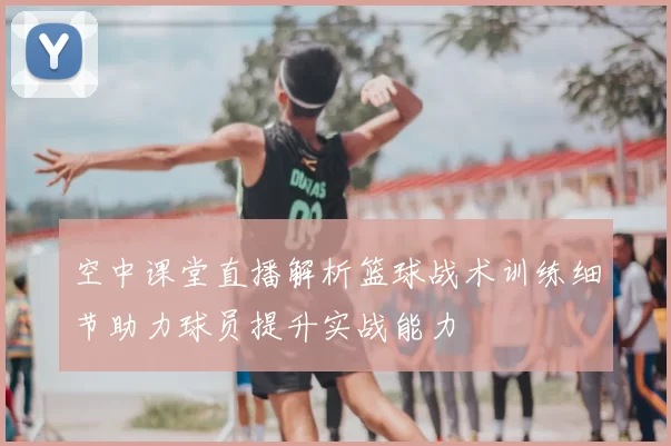 空中课堂直播解析篮球战术训练细节助力球员提升实战能力