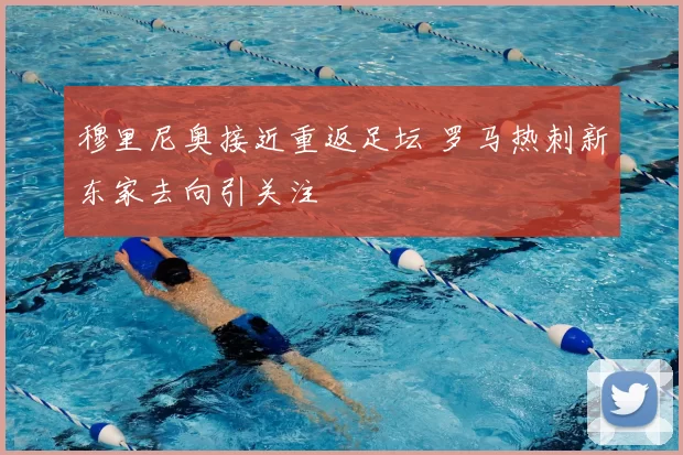 穆里尼奥接近重返足坛 罗马热刺新东家去向引关注