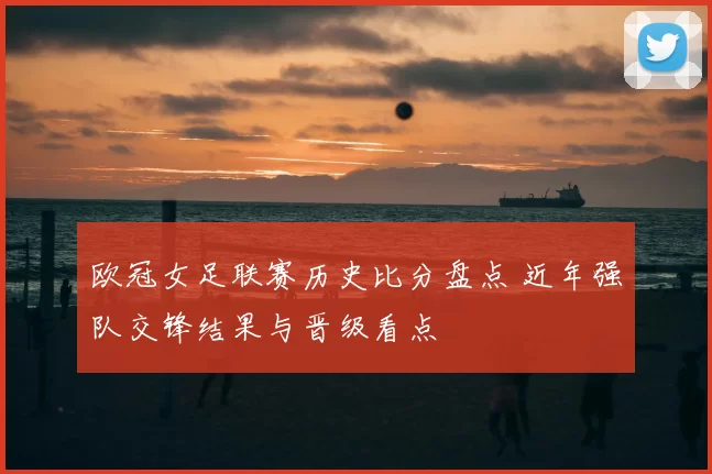 欧冠女足联赛历史比分盘点 近年强队交锋结果与晋级看点