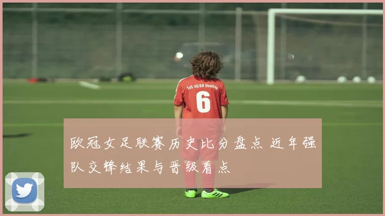 欧冠女足联赛历史比分盘点 近年强队交锋结果与晋级看点