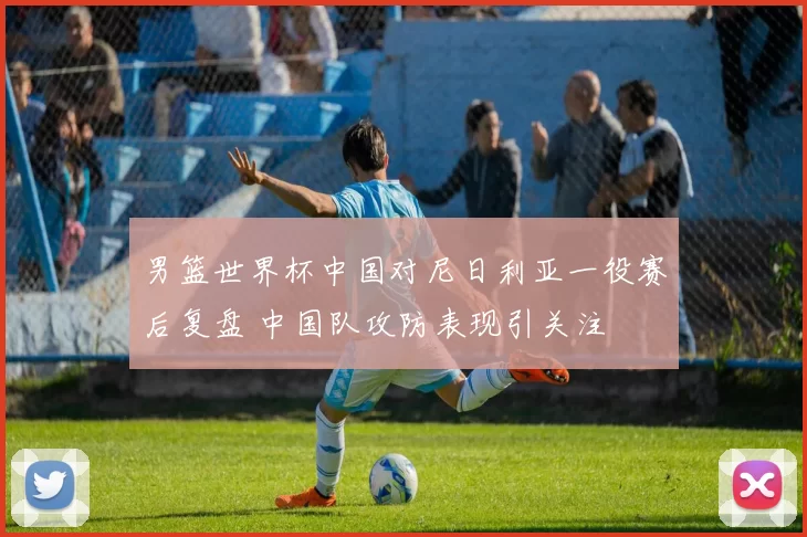 男篮世界杯中国对尼日利亚一役赛后复盘 中国队攻防表现引关注