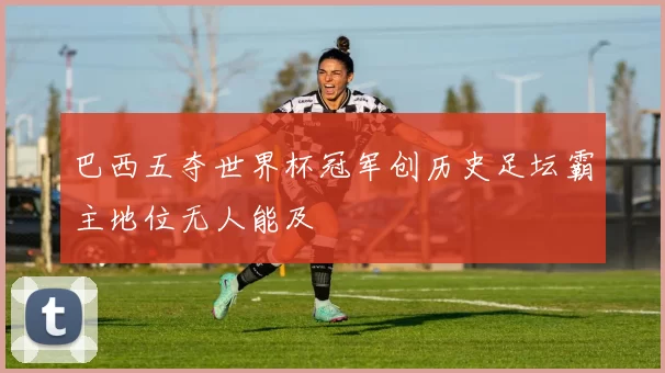 巴西五夺世界杯冠军创历史足坛霸主地位无人能及