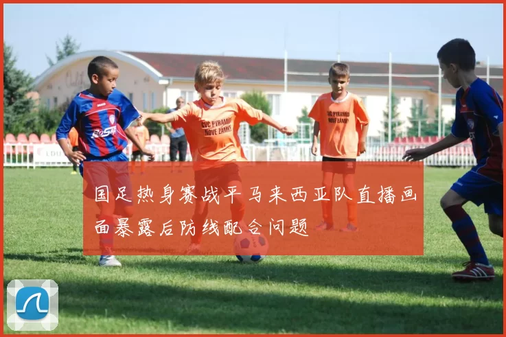 国足热身赛战平马来西亚队直播画面暴露后防线配合问题