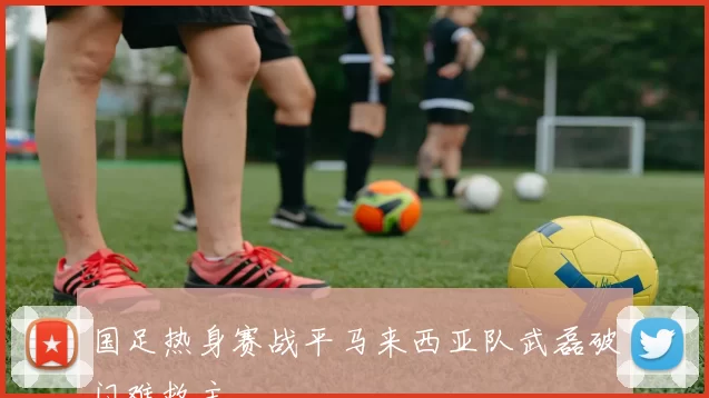 国足热身赛战平马来西亚队武磊破门难救主