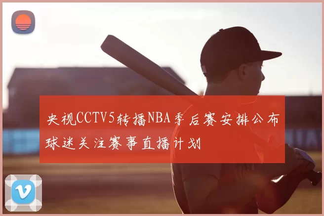 央视CCTV5转播NBA季后赛安排公布球迷关注赛事直播计划